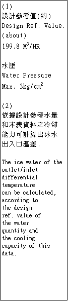 r: (1) 
]pѦҭ()
Design Ref. Value.
(about)
199.8 M3/HR


Water Pressure 
Max. 3kg/cm2

(2)
̾ڳ]pѦҤq
MƤNo
OipXB
XJfŮt.

The ice water of the
outlet/inlet
differential
temperature
can be calculated,
according to
the design
ref. value of
the water
quantity and
the cooling
capacity of this data.